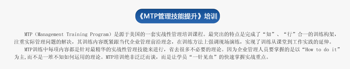 《ＭＴＰ管理技能提升》培訓(xùn)
     MTP（Management Training Program）是源于美國的一套實戰(zhàn)性管理培訓(xùn)課程。最突出的特點是完成了“知”、“行”合一的訓(xùn)練構(gòu)架，注重實際管理問題的解決，其訓(xùn)練內(nèi)容既緊跟當(dāng)代企業(yè)管理前沿理念，在訓(xùn)練方法上強調(diào)現(xiàn)場演練，實現(xiàn)了訓(xùn)練從課堂到工作實踐的延伸。
   MTP訓(xùn)練中每項內(nèi)容都是針對最精華的實戰(zhàn)性管理技能來進行，省去很多不必要的理論。因為企業(yè)管理人員要掌握的是以“How to do it”為主,而不是一堆不知如何運用的理論。MTP培訓(xùn)絕非泛泛而談，而是讓學(xué)員“一針見血”的快速掌握實戰(zhàn)重點。