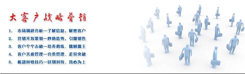 大客戶戰略營銷
1.	市場調研分析—了解信息，解密客戶 
2.	營銷開發策劃—炒熱造勢，引爆銷售
3.	客戶個個擊破—培養教練、擒賊擒王
4.	客戶關系管理—分類管理、差異突破
5.	帳款回收技巧—區別對待、攻心為上